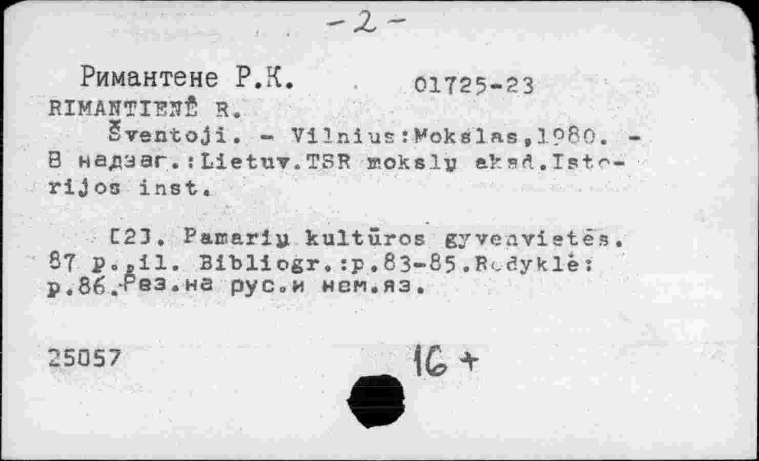 ﻿Римантене P.К. 01Т25-23 RIMANTIEHÊ R.
Šventoji. - Vilnius :Mokslas,1980. В надзаг.!Lietuv.TSR woksly aksft.Istc rijos inst.
C21. Paroari» kultûros gyvenvietês S?	Bibliogr.:p.83-85.Rcdyklè:
P.86.PS3.HS рус»« нем.яз.
25057
IG*